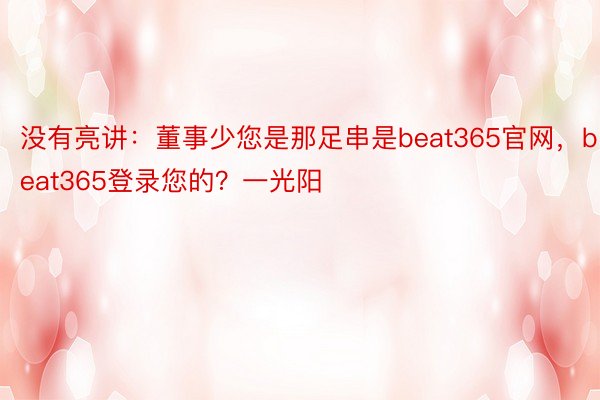 没有亮讲：董事少您是那足串是beat365官网，beat365登录您的？一光阳