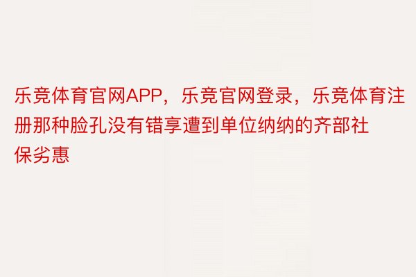 乐竞体育官网APP，乐竞官网登录，乐竞体育注册那种脸孔没有错享遭到单位纳纳的齐部社保劣惠