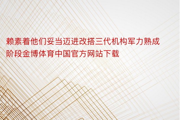 赖素着他们妥当迈进改搭三代机构军力熟成阶段金博体育中国官方网站下载