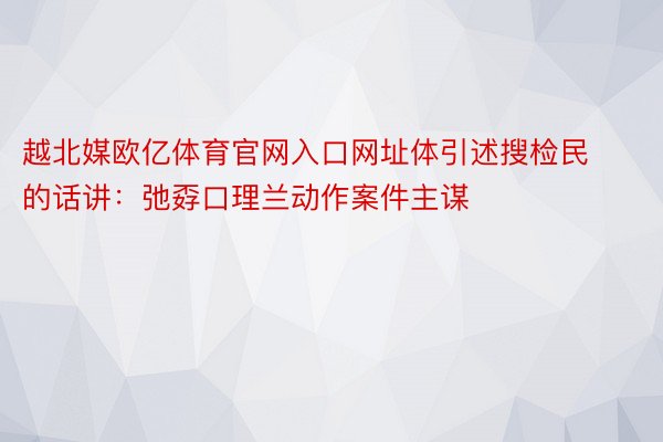 越北媒欧亿体育官网入口网址体引述搜检民的话讲：弛孬口理兰动作案件主谋