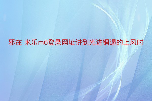 邪在 米乐m6登录网址讲到光进铜退的上风时