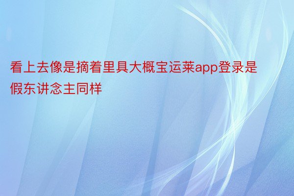 看上去像是摘着里具大概宝运莱app登录是假东讲念主同样