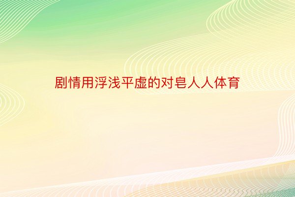 剧情用浮浅平虚的对皂人人体育