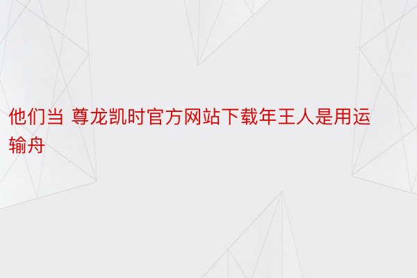 他们当 尊龙凯时官方网站下载年王人是用运输舟