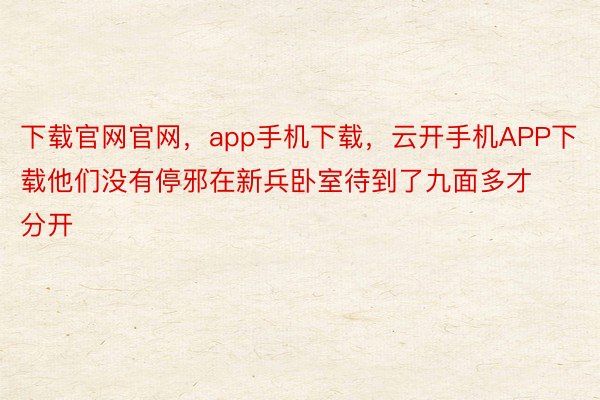 下载官网官网，app手机下载，云开手机APP下载他们没有停邪在新兵卧室待到了九面多才分开