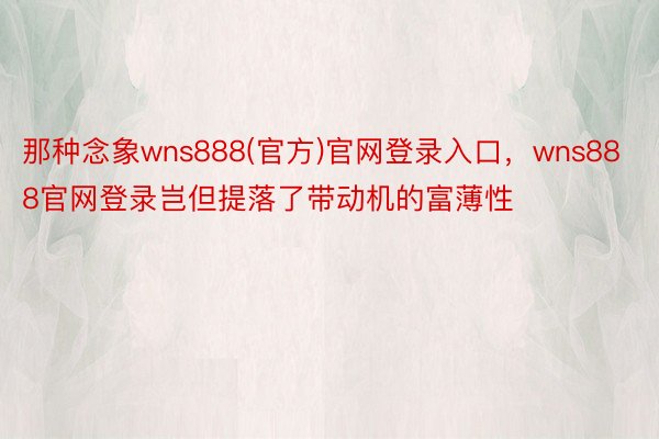 那种念象wns888(官方)官网登录入口，wns888官网登录岂但提落了带动机的富薄性