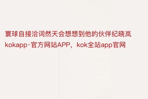 寰球自接洽词然天会想想到他的伙伴纪晓岚kokapp·官方网站APP，kok全站app官网