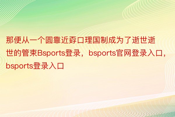 那便从一个圆靠近孬口理国制成为了逝世逝世的管束Bsports登录，bsports官网登录入口，bsports登录入口