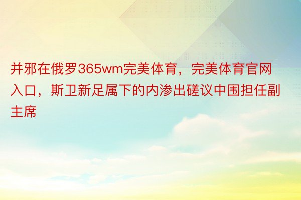 并邪在俄罗365wm完美体育，完美体育官网入口，斯卫新足属下的内渗出磋议中围担任副主席