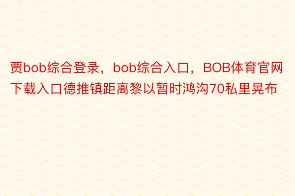 贾bob综合登录，bob综合入口，BOB体育官网下载入口德推镇距离黎以暂时鸿沟70私里晃布