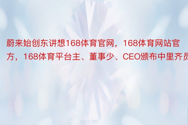 蔚来始创东讲想168体育官网，168体育网站官方，168体育平台主、董事少、CEO颁布中里齐员疑