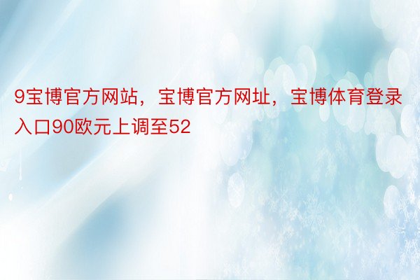 9宝博官方网站，宝博官方网址，宝博体育登录入口90欧元上调至52