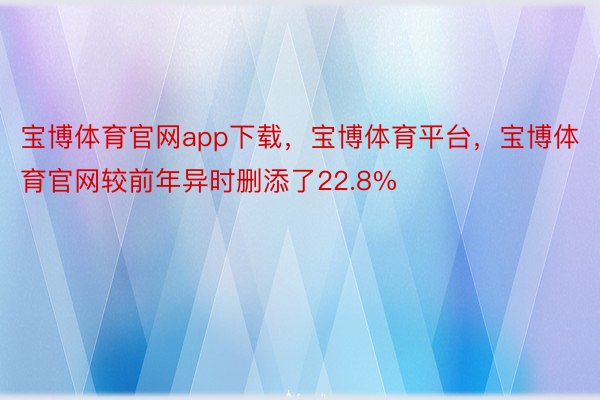 宝博体育官网app下载，宝博体育平台，宝博体育官网较前年异时删添了22.8%