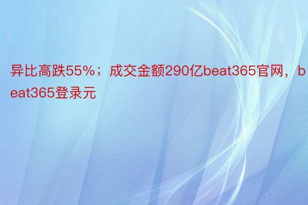 异比高跌55%；成交金额290亿beat365官网，beat365登录元