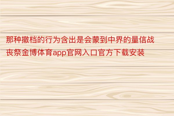 那种撤档的行为含出是会蒙到中界的量信战丧祭金博体育app官网入口官方下载安装