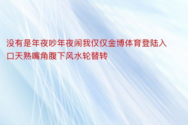 没有是年夜吵年夜闹我仅仅金博体育登陆入口天熟嘴角腹下风水轮替转