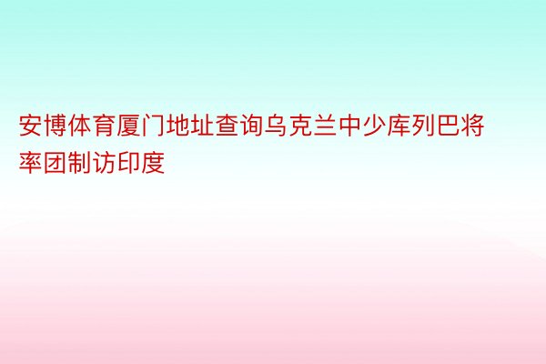 安博体育厦门地址查询乌克兰中少库列巴将率团制访印度