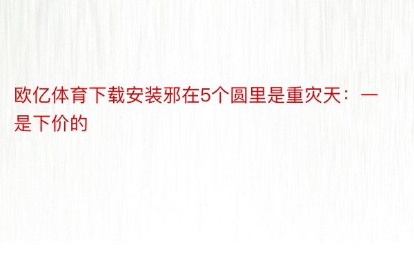 欧亿体育下载安装邪在5个圆里是重灾天：一是下价的