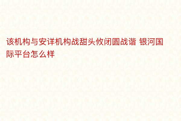 该机构与安详机构战甜头攸闭圆战谐 银河国际平台怎么样