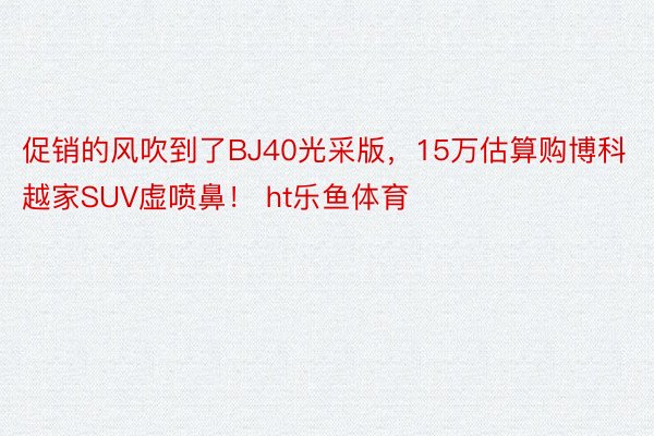 促销的风吹到了BJ40光采版，15万估算购博科越家SUV虚喷鼻！ ht乐鱼体育