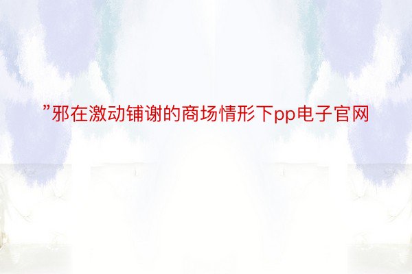 ”邪在激动铺谢的商场情形下pp电子官网