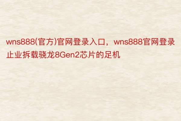 wns888(官方)官网登录入口，wns888官网登录止业拆载骁龙8Gen2芯片的足机