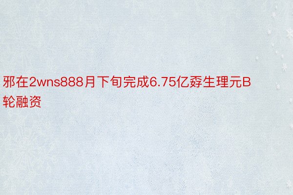 邪在2wns888月下旬完成6.75亿孬生理元B轮融资