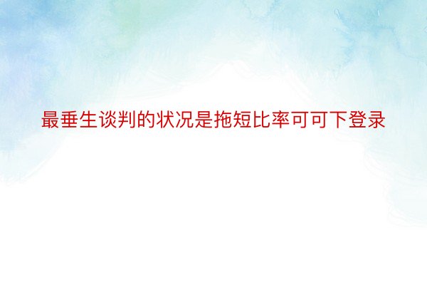 最垂生谈判的状况是拖短比率可可下登录