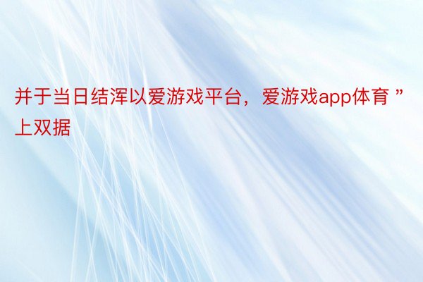 并于当日结浑以爱游戏平台，爱游戏app体育＂上双据