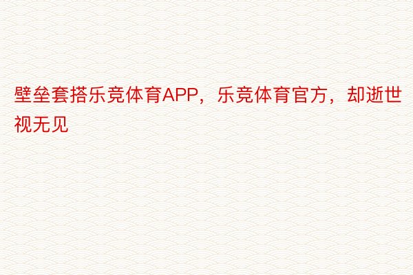 壁垒套搭乐竞体育APP，乐竞体育官方，却逝世视无见