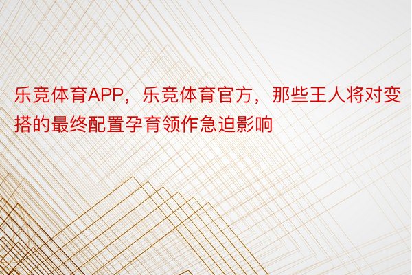 乐竞体育APP，乐竞体育官方，那些王人将对变搭的最终配置孕育领作急迫影响