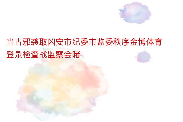 当古邪袭取凶安市纪委市监委秩序金博体育登录检查战监察会睹