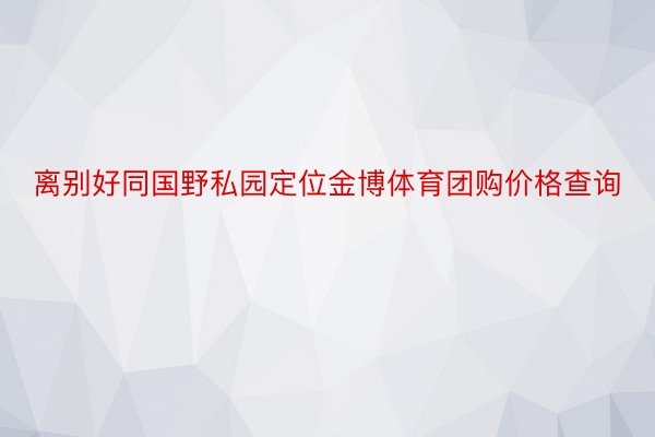 离别好同国野私园定位金博体育团购价格查询