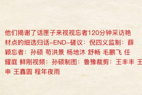 他们揭谢了话匣子来视视忘者120分钟采访艳材点的细选归话-END-磋议：倪四义监制：薛颖忘者：孙硕 苟洪景 杨地沐 舒畅 毛鹏飞 任耀庭 鲜刚视频：孙硕制图：鲁豫裁剪：王丰丰 王申 王鑫圆 程年夜雨