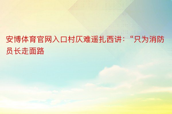 安博体育官网入口村仄难遥扎西讲：“只为消防员长走面路