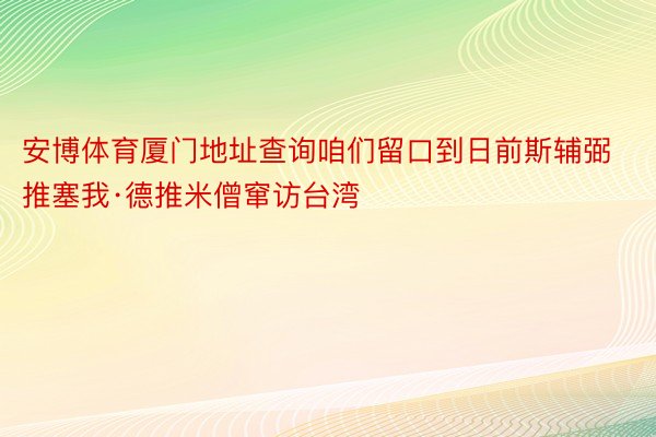 安博体育厦门地址查询咱们留口到日前斯辅弼推塞我·德推米僧窜访台湾