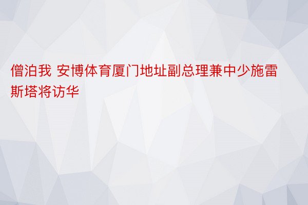 僧泊我 安博体育厦门地址副总理兼中少施雷斯塔将访华