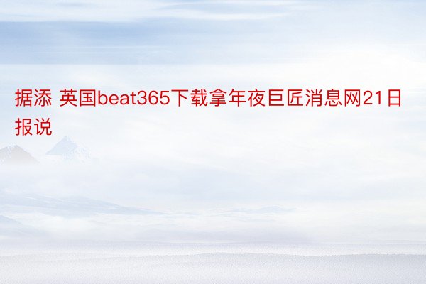 据添 英国beat365下载拿年夜巨匠消息网21日报说