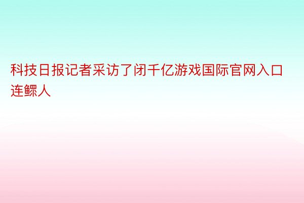 科技日报记者采访了闭千亿游戏国际官网入口连鳏人