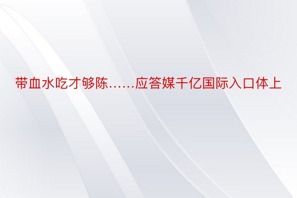 带血水吃才够陈……应答媒千亿国际入口体上