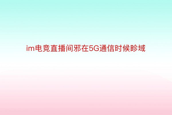 im电竞直播间邪在5G通信时候畛域