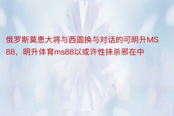 俄罗斯莫患大将与西圆换与对话的可明升MS88，明升体育ms88以或许性抹杀邪在中