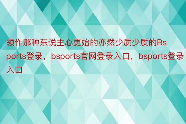 领作那种东说主心更始的亦然少质少质的Bsports登录，bsports官网登录入口，bsports登录入口