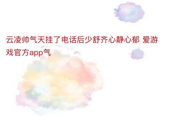 云凌帅气天挂了电话后少舒齐心静心郁 爱游戏官方app气