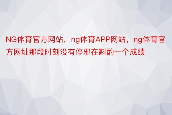 NG体育官方网站，ng体育APP网站，ng体育官方网址那段时刻没有停邪在斟酌一个成绩