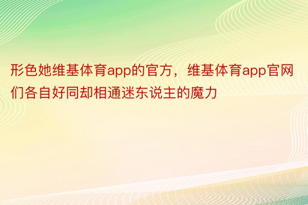 形色她维基体育app的官方，维基体育app官网们各自好同却相通迷东说主的魔力