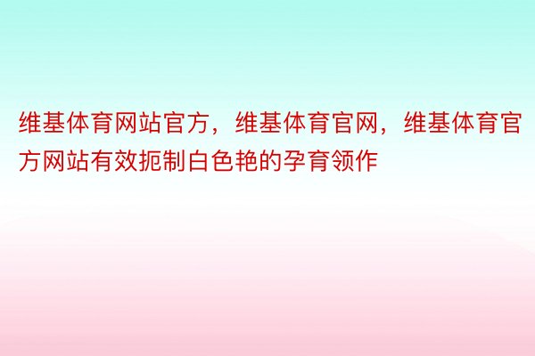 维基体育网站官方，维基体育官网，维基体育官方网站有效扼制白色艳的孕育领作