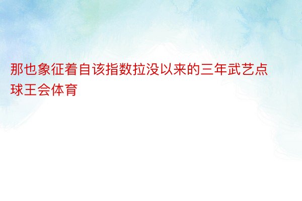 那也象征着自该指数拉没以来的三年武艺点球王会体育