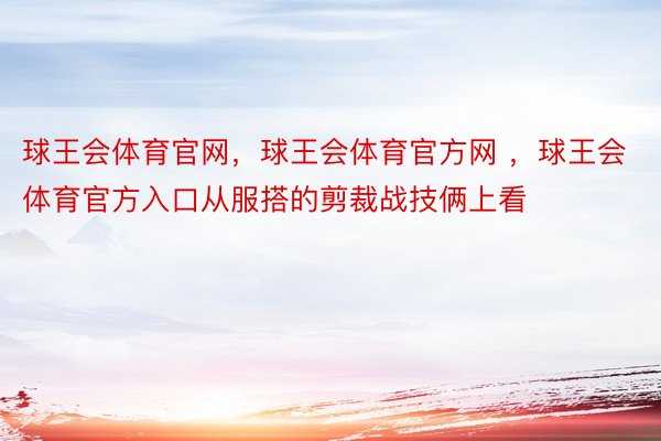 球王会体育官网，球王会体育官方网 ，球王会体育官方入口从服搭的剪裁战技俩上看