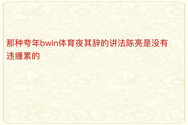 那种夸年bwin体育夜其辞的讲法陈亮是没有违缠累的